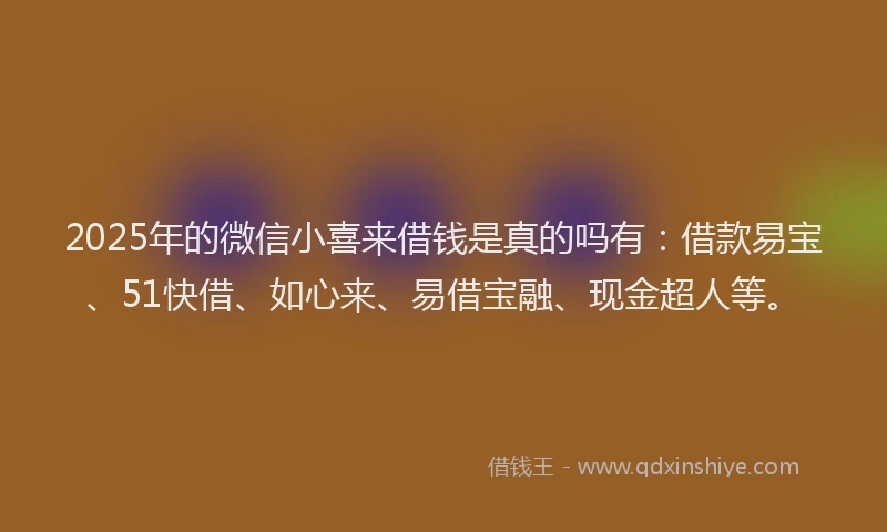 2025年的微信小喜来借钱是真的吗有：借款易宝、51快借、如心来、易借宝融、现金超人等。