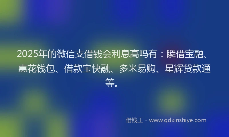 2025年的微信支借钱会利息高吗有：瞬借宝融、惠花钱包、借款宝快融、多米易购、星辉贷款通等。