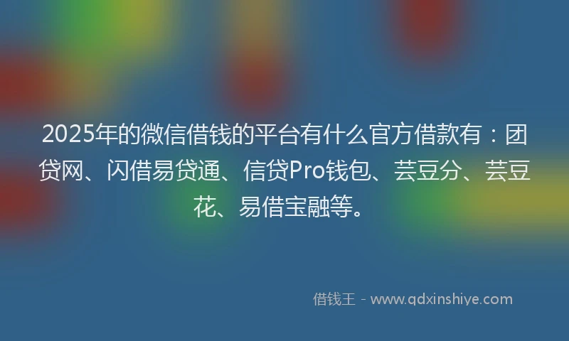 2025年的微信借钱的平台有什么官方借款有：团贷网、闪借易贷通、信贷Pro钱包、芸豆分、芸豆花、易借宝融等。