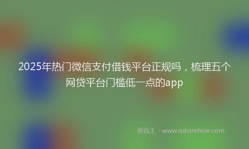 2025年热门微信支付借钱平台正规吗，梳理五个网贷平台门槛低一点的app