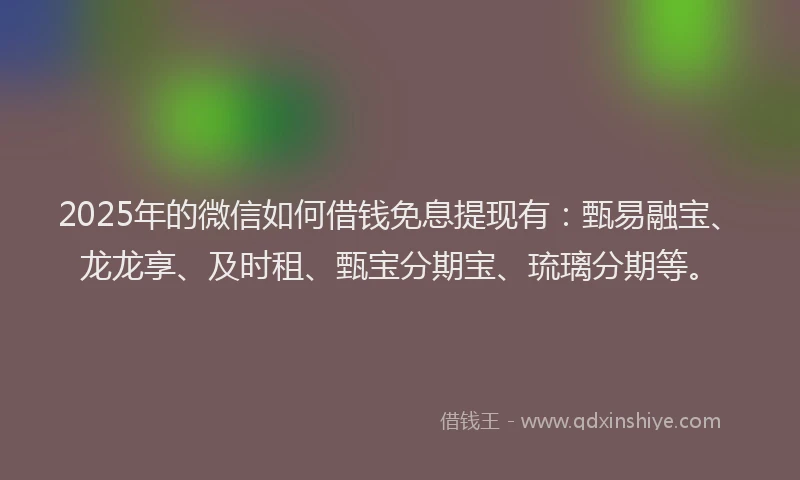2025年的微信如何借钱免息提现有：甄易融宝、龙龙享、及时租、甄宝分期宝、琉璃分期等。