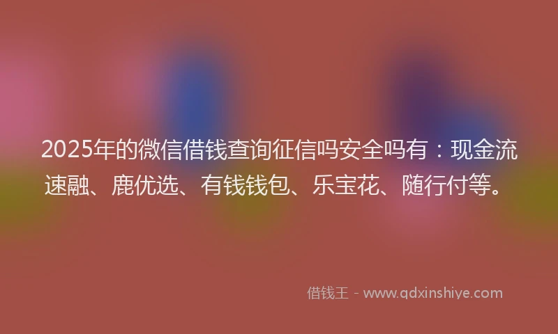 2025年的微信借钱查询征信吗安全吗有：现金流速融、鹿优选、有钱钱包、乐宝花、随行付等。