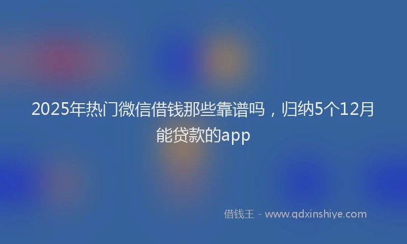 2025年热门微信借钱那些靠谱吗，归纳5个12月能贷款的app