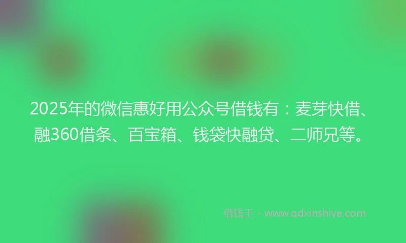 2025年的微信惠好用公众号借钱有：麦芽快借、融360借条、百宝箱、钱袋快融贷、二师兄等。