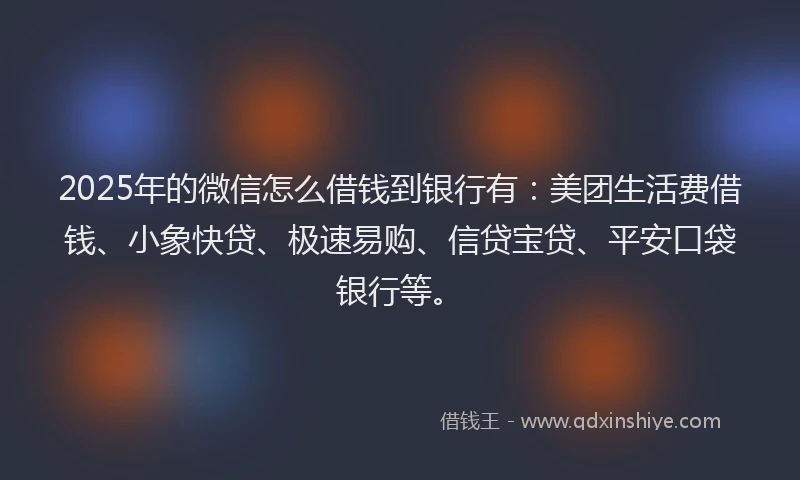2025年的微信怎么借钱到银行有：美团生活费借钱、小象快贷、极速易购、信贷宝贷、平安口袋银行等。