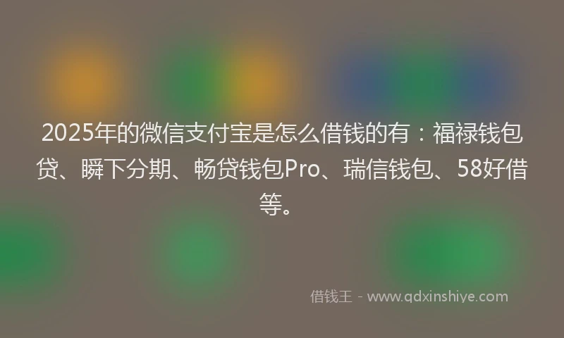 2025年的微信支付宝是怎么借钱的有：福禄钱包贷、瞬下分期、畅贷钱包Pro、瑞信钱包、58好借等。