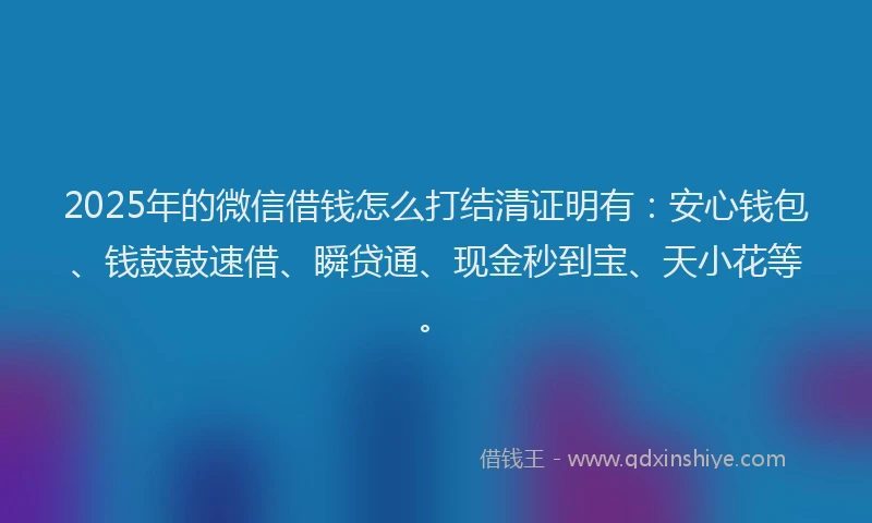 2025年的微信借钱怎么打结清证明有：安心钱包、钱鼓鼓速借、瞬贷通、现金秒到宝、天小花等。
