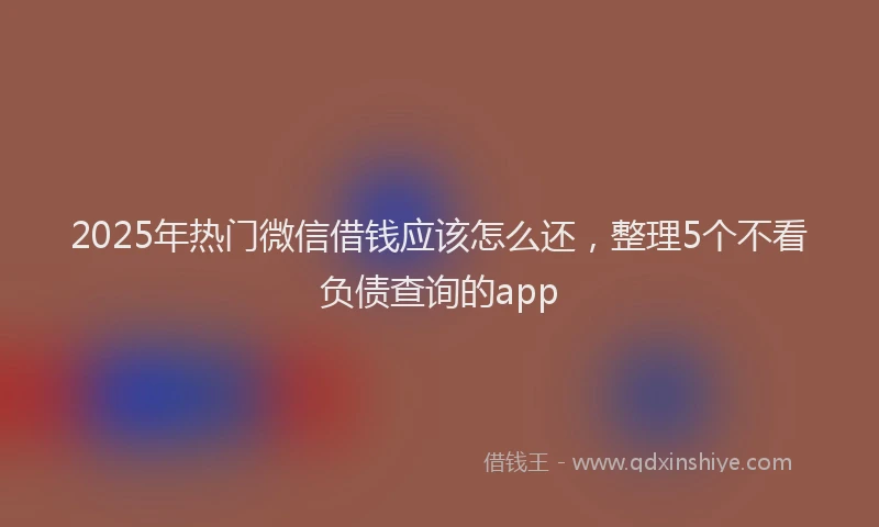 2025年热门微信借钱应该怎么还，整理5个不看负债查询的app