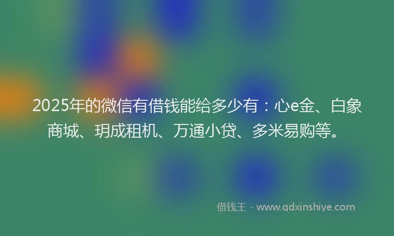 2025年的微信有借钱能给多少有：心e金、白象商城、玥成租机、万通小贷、多米易购等。