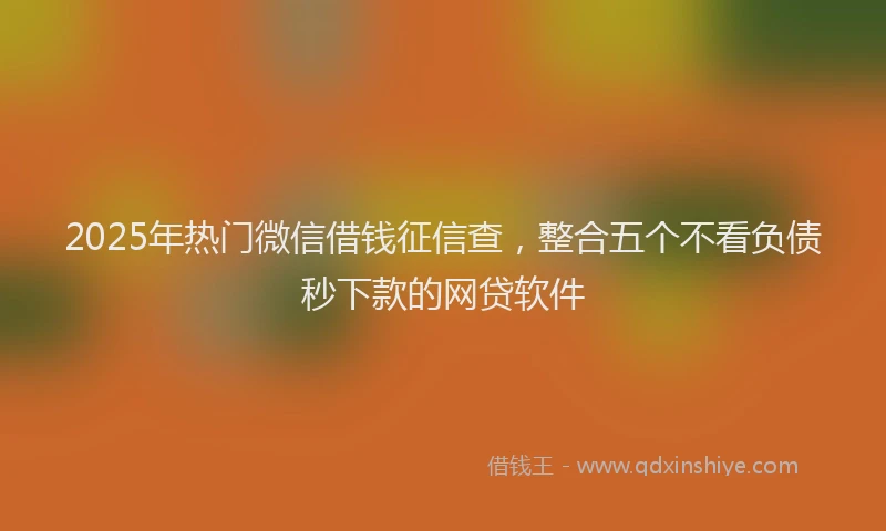 2025年热门微信借钱征信查，整合五个不看负债秒下款的网贷软件