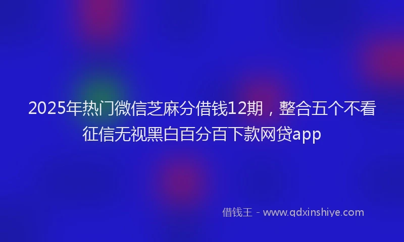 2025年热门微信芝麻分借钱12期，整合五个不看征信无视黑白百分百下款网贷app