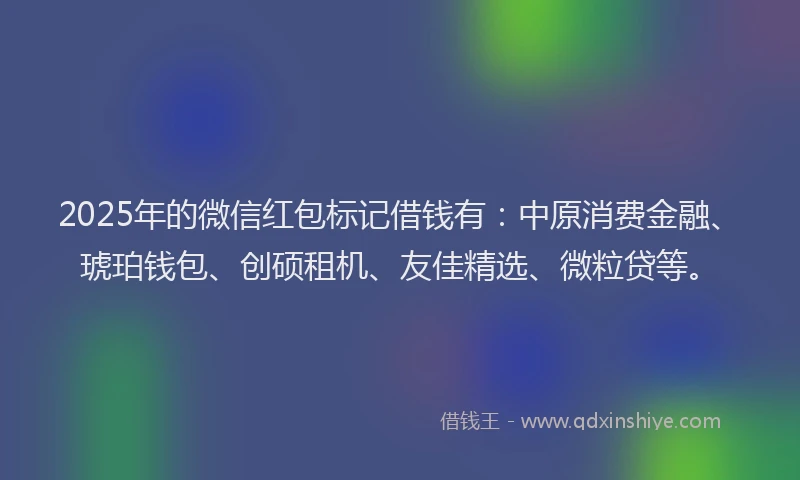2025年的微信红包标记借钱有：中原消费金融、琥珀钱包、创硕租机、友佳精选、微粒贷等。