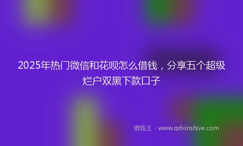 2025年热门微信和花呗怎么借钱，分享五个超级烂户双黑下款口子