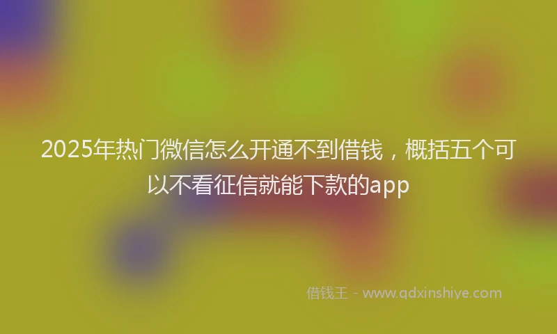 2025年热门微信怎么开通不到借钱，概括五个可以不看征信就能下款的app