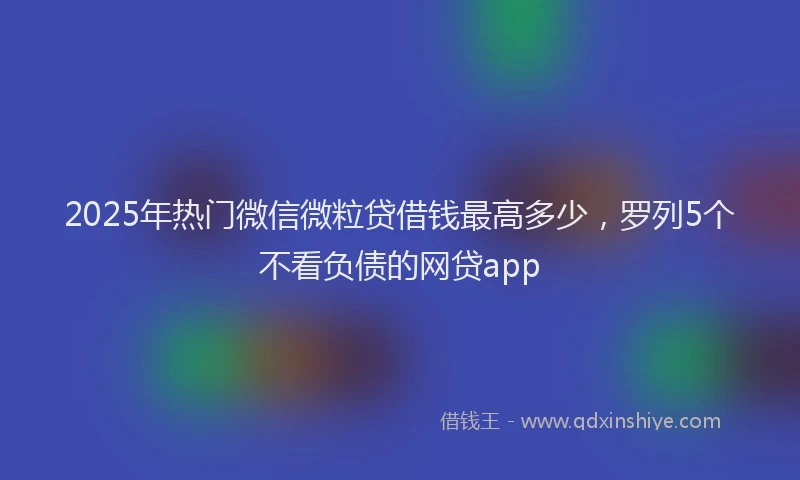 2025年热门微信微粒贷借钱最高多少，罗列5个不看负债的网贷app