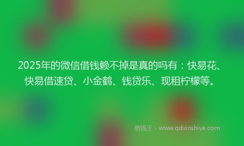 2025年的微信借钱赖不掉是真的吗有：快易花、快易借速贷、小金鹤、钱贷乐、现租柠檬等。