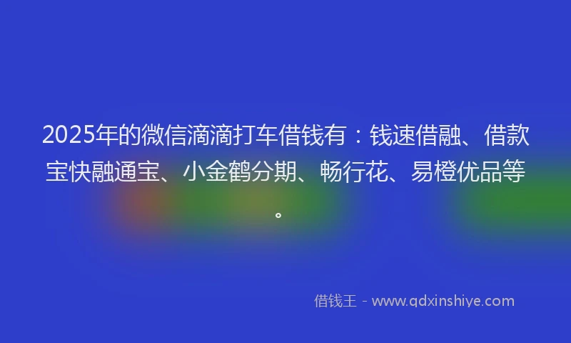 2025年的微信滴滴打车借钱有：钱速借融、借款宝快融通宝、小金鹤分期、畅行花、易橙优品等。