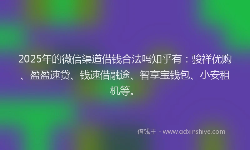 2025年的微信渠道借钱合法吗知乎有：骏祥优购、盈盈速贷、钱速借融途、智享宝钱包、小安租机等。