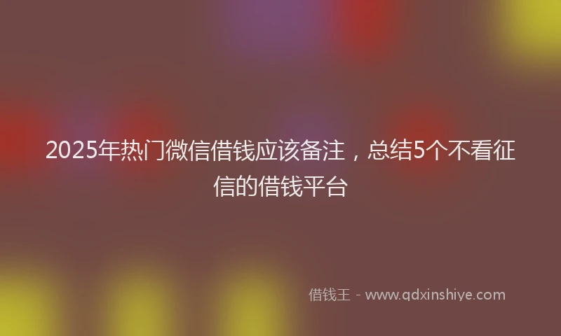 2025年热门微信借钱应该备注，总结5个不看征信的借钱平台