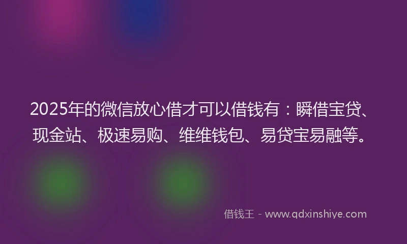 2025年的微信放心借才可以借钱有：瞬借宝贷、现金站、极速易购、维维钱包、易贷宝易融等。