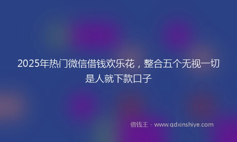 2025年热门微信借钱欢乐花，整合五个无视一切是人就下款口子