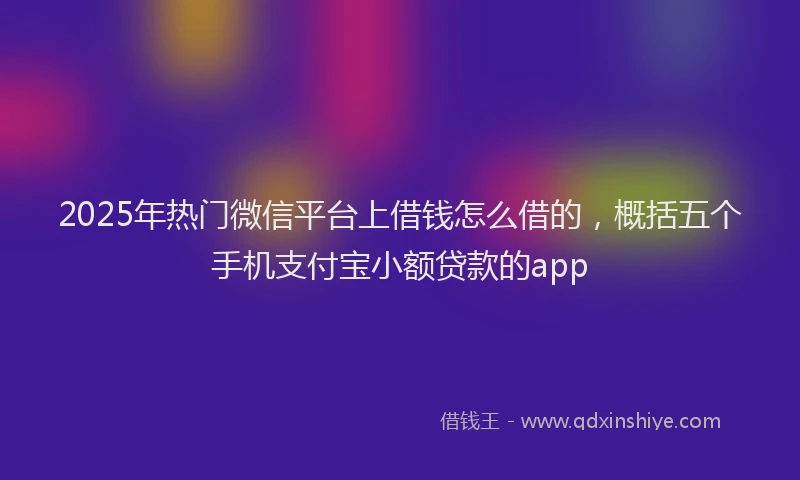 2025年热门微信平台上借钱怎么借的，概括五个手机支付宝小额贷款的app