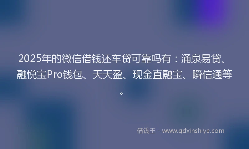 2025年的微信借钱还车贷可靠吗有：涌泉易贷、融悦宝Pro钱包、天天盈、现金直融宝、瞬信通等。
