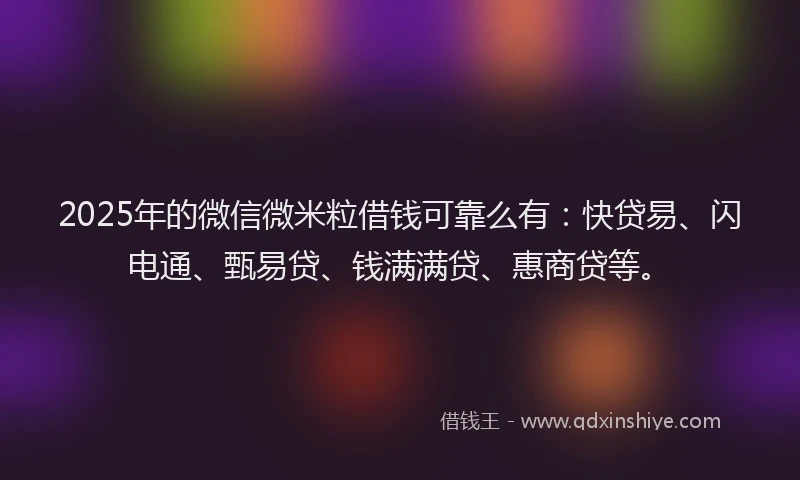 2025年的微信微米粒借钱可靠么有：快贷易、闪电通、甄易贷、钱满满贷、惠商贷等。