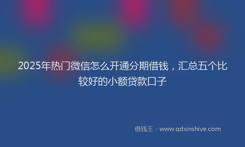 2025年热门微信怎么开通分期借钱，汇总五个比较好的小额贷款口子
