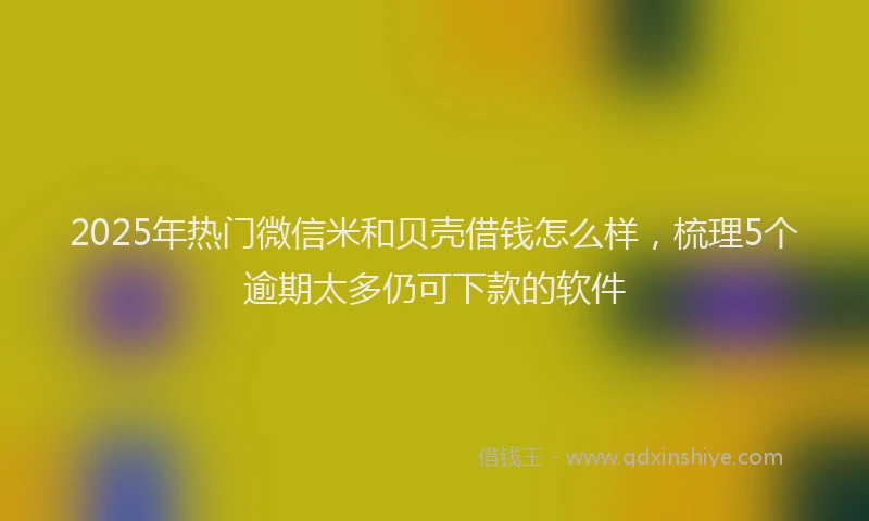 2025年热门微信米和贝壳借钱怎么样，梳理5个逾期太多仍可下款的软件