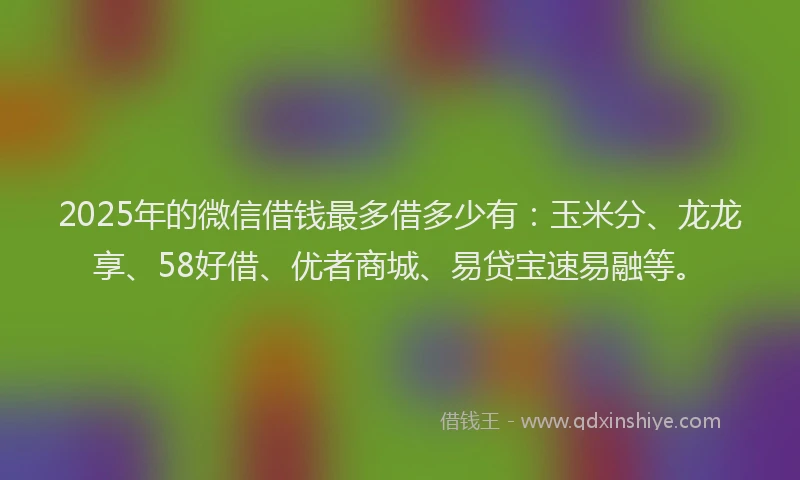 2025年的微信借钱最多借多少有：玉米分、龙龙享、58好借、优者商城、易贷宝速易融等。