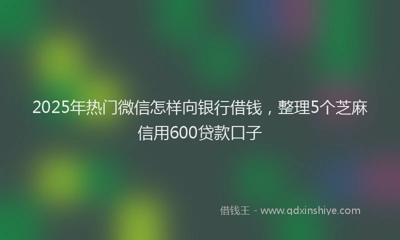 2025年热门微信怎样向银行借钱，整理5个芝麻信用600贷款口子