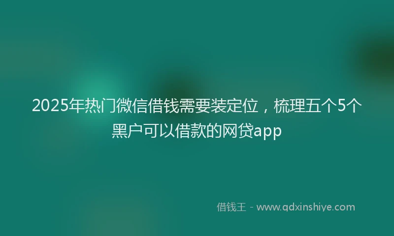 2025年热门微信借钱需要装定位，梳理五个5个黑户可以借款的网贷app