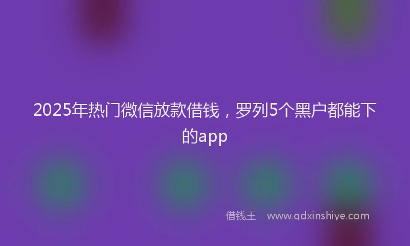 2025年热门微信放款借钱，罗列5个黑户都能下的app