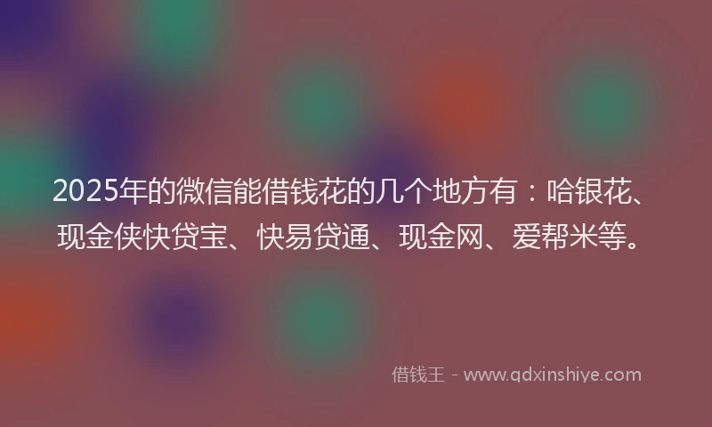 2025年的微信能借钱花的几个地方有：哈银花、现金侠快贷宝、快易贷通、现金网、爱帮米等。