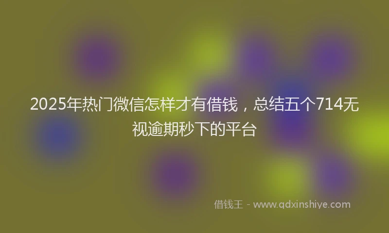 2025年热门微信怎样才有借钱，总结五个714无视逾期秒下的平台