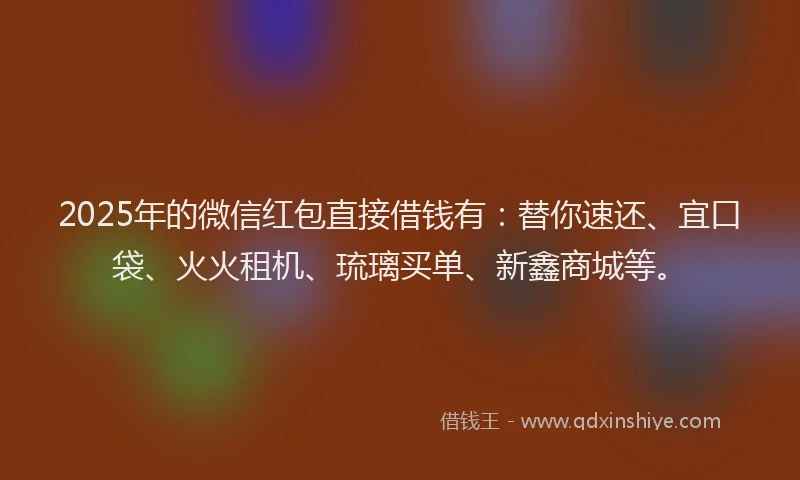 2025年的微信红包直接借钱有：替你速还、宜口袋、火火租机、琉璃买单、新鑫商城等。