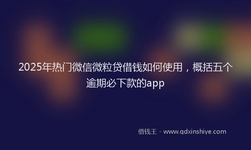 2025年热门微信微粒贷借钱如何使用，概括五个逾期必下款的app