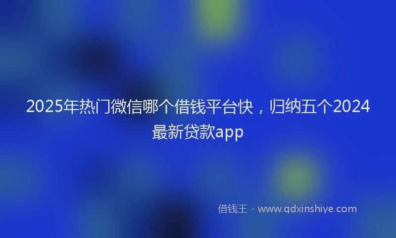 2025年热门微信哪个借钱平台快，归纳五个2024最新贷款app