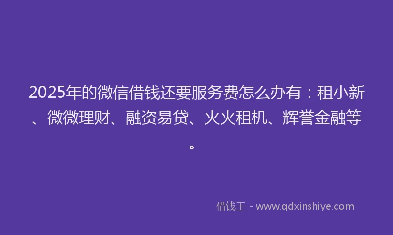 2025年的微信借钱还要服务费怎么办有：租小新、微微理财、融资易贷、火火租机、辉誉金融等。
