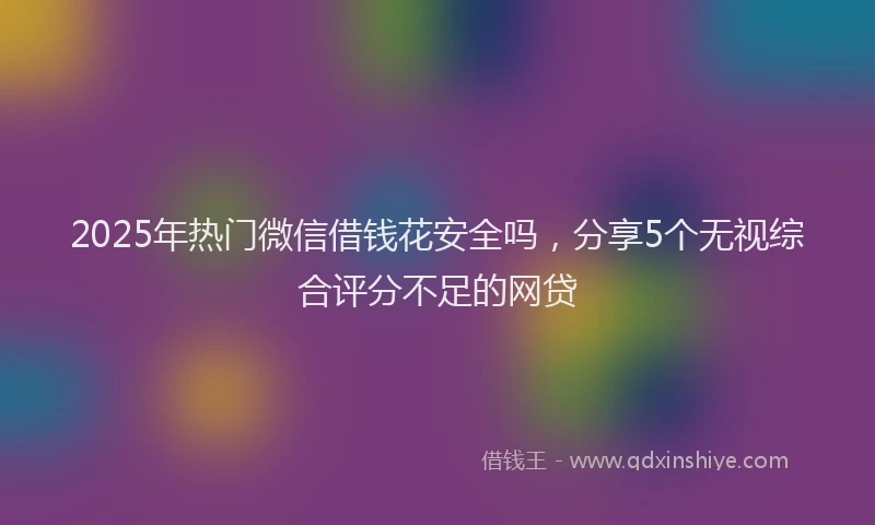2025年热门微信借钱花安全吗，分享5个无视综合评分不足的网贷