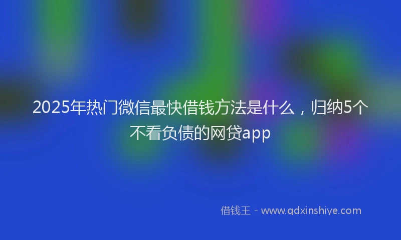 2025年热门微信最快借钱方法是什么，归纳5个不看负债的网贷app