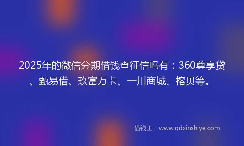 2025年的微信分期借钱查征信吗有：360尊享贷、甄易借、玖富万卡、一川商城、榕贝等。
