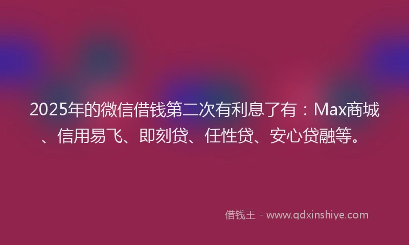 2025年的微信借钱第二次有利息了有：Max商城、信用易飞、即刻贷、任性贷、安心贷融等。
