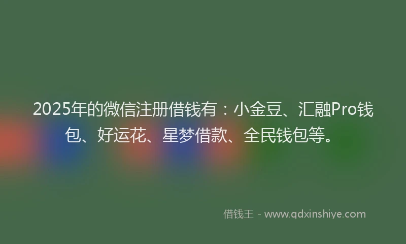 2025年的微信注册借钱有：小金豆、汇融Pro钱包、好运花、星梦借款、全民钱包等。