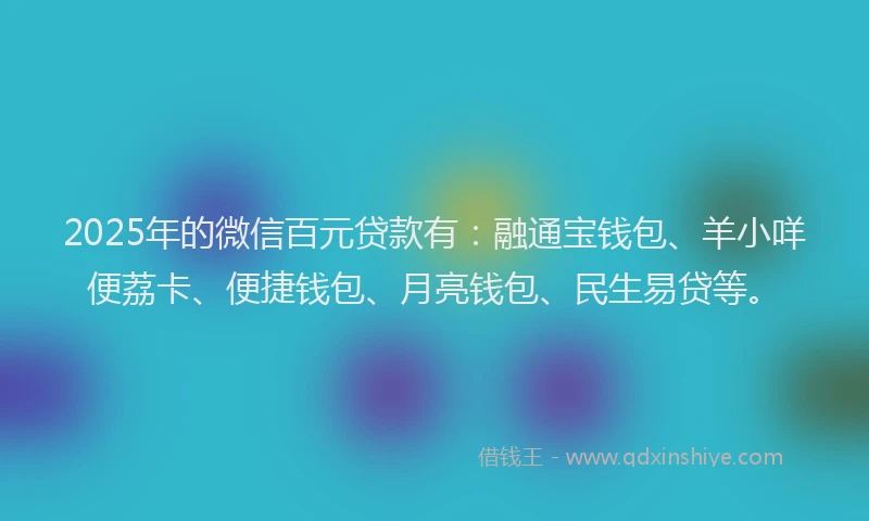 2025年的微信百元贷款有：融通宝钱包、羊小咩便荔卡、便捷钱包、月亮钱包、民生易贷等。