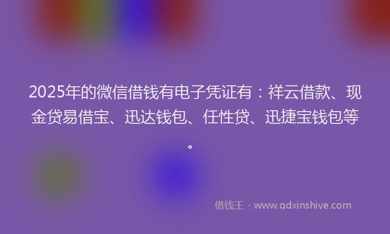 2025年的微信借钱有电子凭证有：祥云借款、现金贷易借宝、迅达钱包、任性贷、迅捷宝钱包等。