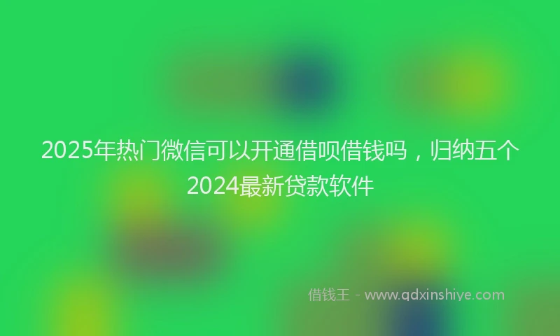 2025年热门微信可以开通借呗借钱吗，归纳五个2024最新贷款软件
