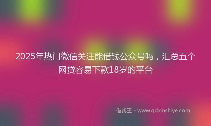 2025年热门微信关注能借钱公众号吗，汇总五个网贷容易下款18岁的平台