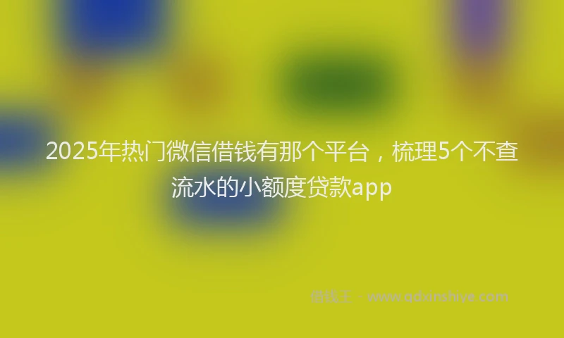 2025年热门微信借钱有那个平台，梳理5个不查流水的小额度贷款app